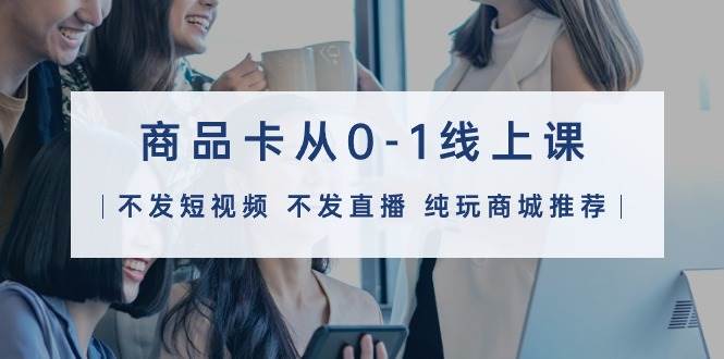 （21）商品卡从0-1线上课（不发短视频 不发直播 纯玩商城推荐）32节课-创业网宝藏库