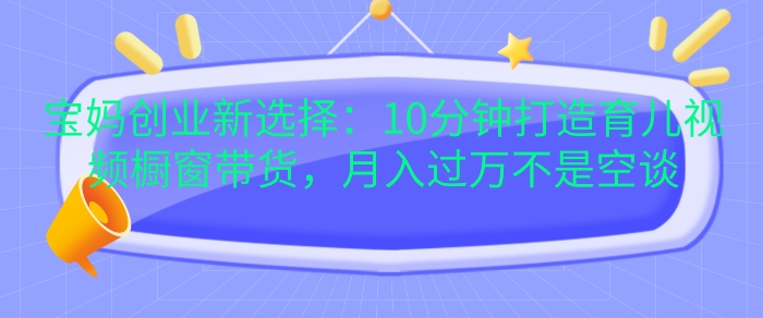 280.宝妈创业新选择：10分钟打造育儿视频橱窗带货，月入过W不是空谈【揭秘】-创业网宝藏库